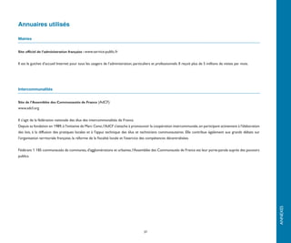 Annuaires utilisés

Mairies


Site officiel de l’administration française : www.service-public.fr


Il est le guichet d’accueil Internet pour tous les usagers de l’administration, particuliers et professionnels. Il reçoit plus de 5 millions de visites par mois.




Intercommunalités


Site de l’Assemblée des Communautés de France (AdCF)
www.adcf.org


Il s’agit de la fédération nationale des élus des intercommunalités de France.
Depuis sa fondation en 1989, à l'initiative de Marc Censi, l'AdCF s'attache à promouvoir la coopération intercommunale, en participant activement à l'élaboration
des lois, à la diffusion des pratiques locales et à l'appui technique des élus et techniciens communautaires. Elle contribue également aux grands débats sur
l'organisation territoriale française, la réforme de la fiscalité locale et l'exercice des compétences décentralisées.


Fédérant 1 185 communautés de communes, d'agglomérations et urbaines, l'Assemblée des Communautés de France est leur porte-parole auprès des pouvoirs
publics.




                                                                                                                                                                    ANNEXES
                                                                                       37
 