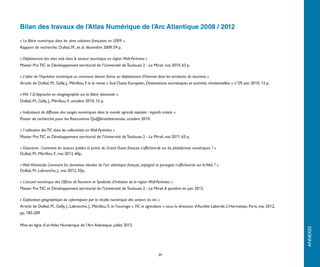 Bilan des travaux de l’Atlas Numérique de l’Arc Atlantique 2008 / 2012

« La filière numérique dans les aires urbaines françaises en 2009. »
Rapport de recherche. Duféal, M., et al. décembre 2009, 59 p.

« Déploiement des sites web dans le secteur touristique en région Midi-Pyrénées »
Master Pro TIC et Développement territorial de l’Université de Toulouse 2 - Le Mirail. mai 2010, 63 p.

« L’atlas de l’Aquitaine numérique ou comment donner forme au déploiement d’Internet dans les territoires du tourisme »
Article de Duféal, M., Gelly, J., Mérillou, F. in la revue « Sud Ouest Européen, Destinations touristiques et activités résidentielles » n°29. juin 2010, 12 p.

« VIN 1.0, Approche en néogéographie sur la filière vitivinicole ».
Duféal, M., Gelly, J., Mérillou, F., octobre 2010, 15 p.

« Indicateurs de diffusion des usages numériques dans le monde agricole aquitain : regards croisés ».
Poster de recherche pour les Rencontres Qu@liméditérannée, octobre 2010.

« L’utilisation des TIC dans les collectivités en Midi-Pyrénées »
Master Pro TIC et Développement territorial de l’Université de Toulouse 2 - Le Mirail. mai 2011, 63 p.

« Etourisme : Comment les acteurs publics et privés du Grand Ouest français s’affichent-ils sur les plateformes numériques ? »
Duféal, M., Mérillou, F., mai 2012, 60p..

« Web Vitivinicole: Comment les domaines viticoles de l'arc atlantique français, espagnol et portugais s'affichent-ils sur le Web ? »
Duféal, M., Labranche, J., mai 2012, 55p..

« L’accueil numérique des Offices de Tourisme et Syndicats d’Initiative de la région Midi-Pyrénées »
Master Pro TIC et Développement territorial de l’Université de Toulouse 2 - Le Mirail. A paraître en juin 2012.

« Exploration géographique du cyberespace par la récolte numérique des acteurs du vin. »
Article de Duféal, M., Gelly, J., Labranche, J., Mérillou, F., in l'ouvrage « TIC et agriculture » sous la direction d'Aurélie Laborde, L'Harmattan, Paris, mai 2012,
pp..183-209

Mise en ligne d’un Atlas Numérique de l’Arc Atlantique, juillet 2012.




                                                                                                                                                                        ANNEXES
                                                                                            39
 