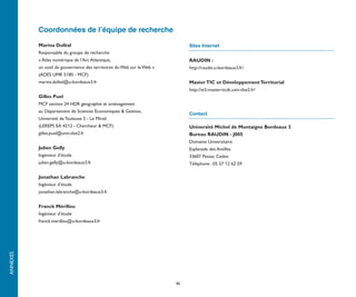 Coordonnées de l’équipe de recherche

          Marina Duféal                                                      Sites Internet
          Responsable du groupe de recherche
          « Atlas numérique de l’Arc Atlantique,                             RAUDIN :
          un outil de gouvernance des territoires du Web sur le Web »        http://raudin.u-bordeaux3.fr/
          (ADES UMR 5185 - MCF).
          marina.dufeal@u-bordeaux3.fr                                       Master TIC et Développement Territorial
                                                                             http://w3.master-ticdt.univ-tlse2.fr/
          Gilles Puel
          MCF section 24 HDR géographie et aménagement
          au Département de Sciences Économiques & Gestion,
                                                                             Contact
          Université de Toulouse 2 - Le Mirail.
          (LEREPS EA 4212 - Chercheur & MCF)                                 Université Michel de Montaigne Bordeaux 3
          gilles.puel@univ-tlse2.fr                                          Bureau RAUDIN - J005
                                                                             Domaine Universitaire
          Julien Gelly                                                       Esplanade des Antilles
          Ingénieur d’étude                                                  33607 Pessac Cedex
          julien.gelly@u-bordeaux3.fr                                        Téléphone : 05 57 12 62 59

          Jonathan Labranche
          Ingénieur d’étude
          jonathan.labranche@u-bordeaux3.fr


          Franck Mérillou
          Ingénieur d’étude
          franck.merillou@u-bordeaux3.fr
ANNEXES




                                                                        40
 