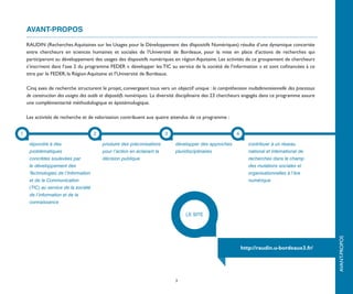 AVANT-PROPOS

    RAUDIN (Recherches Aquitaines sur les Usages pour le Développement des dIspositifs Numériques) résulte d’une dynamique concertée
    entre chercheurs en sciences humaines et sociales de l’Université de Bordeaux, pour la mise en place d’actions de recherches qui
    participeront au développement des usages des dispositifs numériques en région Aquitaine. Les activités de ce groupement de chercheurs
    s’inscrivent dans l’axe 2 du programme FEDER « développer les TIC au service de la société de l’information » et sont cofinancées à ce
    titre par le FEDER, la Région Aquitaine et l’Université de Bordeaux.

    Cinq axes de recherche structurent le projet, convergeant tous vers un objectif unique : la compréhension multidimensionnelle des processus
    de construction des usages des outils et dispositifs numériques. La diversité disciplinaire des 23 chercheurs engagés dans ce programme assure
    une complémentarité méthodologique et épistémologique.

    Les activités de recherche et de valorisation contribuent aux quatre attendus de ce programme :




                                                                                                                                                              introduction
1                                     2                                   3                                4

     répondre à des                       produire des préconisations         développer des approches            contribuer à un réseau
     problématiques                       pour l’action en éclairant la       pluridisciplinaires                 national et international de
     concrètes soulevées par              décision publique                                                       recherches dans le champ
     le développement des                                                                                         des mutations sociales et
     Technologies de l’Information                                                                                organisationnelles à l’ère
     et de la Communication                                                                                       numérique
     (TIC) au service de la société
     de l’information et de la
     connaissance

                                                                                   LE SITE




                                                                                                                                                     AVANT-PROPOS
                                                                                                               http://raudin.u-bordeaux3.fr/




                                                                              3
 