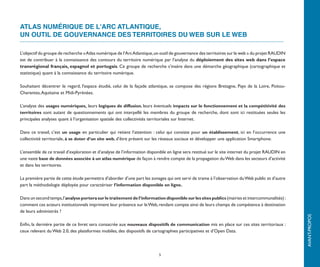 ATLAS NUMÉRIQUE DE L'ARC ATLANTIQUE,
UN OUTIL DE GOUVERNANCE DES TERRITOIRES DU WEB SUR LE WEB

L’objectif du groupe de recherche « Atlas numérique de l’Arc Atlantique, un outil de gouvernance des territoires du Web sur le Web » du
projet RAUDIN est de contribuer à la connaissance des contours du territoire numérique par l’analyse du déploiement des sites web
dans l’espace transrégional français, espagnol et portugais. Ce groupe de recherche s’insère dans une démarche géographique
(cartographique et statistique) quant à la connaissance du territoire numérique.

Souhaitant décentrer le regard, l'espace étudié, celui de la façade atlantique, se compose des régions Bretagne, Pays de la Loire, Poitou-
Charentes, Aqui­ aine et Midi-Pyrénées.
               t

L’analyse des usages numériques, leurs logiques de diffusion, leurs éventuels impacts sur le fonctionnement et la compétitivité des
territoires sont autant de questionnements qui ont interpellé les membres du groupe de recherche, dont sont ici restituées seules les
principales analyses quant à l’organisation spatiale des collectivités territoriales sur Internet.

Dans ce travail, c’est un usage en particulier qui retient l’attention : celui qui consiste pour un établissement, ici en l’occurrence une
collectivité territoriale, à se doter d’un site web, d’être présent sur les réseaux sociaux et développer une application Smartphone.

L’ensemble de ce travail d’exploration et d’analyse de l’information disponible en ligne sera restitué sur le site internet du projet RAUDIN en
une vaste base de données associée à un atlas numérique de façon à rendre compte de la propagation du Web dans les secteurs d’activité
et dans les territoires.

La première partie de cette étude permettra d’aborder d’une part les zonages qui ont servi de trame à l’observation du Web public et d’autre
part la méthodologie déployée pour caractériser l’information disponible en ligne.

Dans un second temps, l’analyse portera sur le traitement de l’information disponible sur les sites publics (mairies et intercommunalités) :
comment ces acteurs institutionnels impriment leur présence sur le Web, rendant compte ainsi de leurs champs de compétence à destination
de leurs administrés ?




                                                                                                                                                  AVANT-PROPOS
Enfin, la dernière partie de ce livret sera consacrée aux nouveaux dispositifs de communication mis en place sur ces sites territoriaux :
ceux relevant du Web 2.0, des plateformes mobiles, des dispositifs de cartographies participatives et d’Open Data.




                                                                          5
 