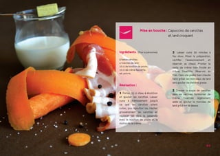 Mise en bouche : Capuccino de carottes
			et lard croquant
2 Laisser cuire 30 minutes à
feu doux. Mixer la préparation,
rectifier l’assaisonnement et
réserver au chaud. Monter le
reste de crème bien froide en
crème fouettée. Réserver au
frais. Dans une poêle bien chaude
faire griller les morceaux de lard
sans ajouter de matière grasse.
3 Dresser la soupe de carottes
dans les verrines. Surmonter de
crème fouettée légèrement
salée et ajouter le morceau de
lard grillé sur le dessus.
Ingrédients : (Pour 4 personnes)
5 belles carottes ;
4 tranches de lard ;
10 cl de bouillon de poule ;
10 cl de crème fleurette ;
sel, poivre.
Réalisation :
1 Porter 25 cl d’eau à ébullition
et ajouter les carottes. Laisser
cuire à frémissement jusqu’à
ce que les carottes soient
cuites, puis égoutter les. Hacher
grossièrement les carottes et
replacer les dans la casserole
avec le bouillon de poule et la
moitié de la crème.
6-7
 