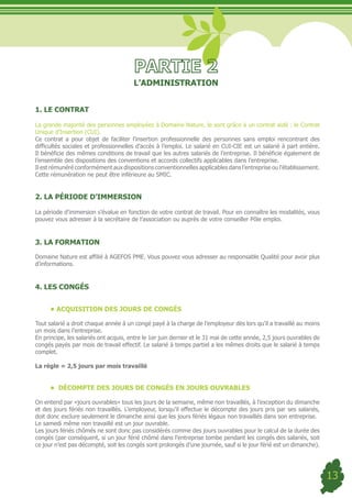 L’ADMINISTRATION


1. LE CONTRAT

La grande majorité des personnes employées à Domaine Nature, le sont grâce à un contrat aidé : le Contrat
Unique d’Insertion (CUI).
Ce contrat a pour objet de faciliter l’insertion professionnelle des personnes sans emploi rencontrant des
difficultés sociales et professionnelles d’accès à l’emploi. Le salarié en CUI-CIE est un salarié à part entière.
Il bénéficie des mêmes conditions de travail que les autres salariés de l’entreprise. Il bénéficie également de
l’ensemble des dispositions des conventions et accords collectifs applicables dans l’entreprise.
Il est rémunéré conformément aux dispositions conventionnelles applicables dans l’entreprise ou l’établissement.
Cette rémunération ne peut être inférieure au SMIC.


2. LA PÉRIODE D’IMMERSION

La période d’immersion s’évalue en fonction de votre contrat de travail. Pour en connaître les modalités, vous
pouvez vous adresser à la secrétaire de l’association ou auprès de votre conseiller Pôle emploi.


3. LA FORMATION

Domaine Nature est affilié à AGEFOS PME. Vous pouvez vous adresser au responsable Qualité pour avoir plus
d’informations.


4. LES CONGÉS


      •	ACQUISITION DES JOURS DE CONGÉS

Tout salarié a droit chaque année à un congé payé à la charge de l’employeur dès lors qu’il a travaillé au moins
un mois dans l’entreprise.
En principe, les salariés ont acquis, entre le 1er juin dernier et le 31 mai de cette année, 2,5 jours ouvrables de
congés payés par mois de travail effectif. Le salarié à temps partiel a les mêmes droits que le salarié à temps
complet.

La règle = 2,5 jours par mois travaillé


      •	 DÉCOMPTE DES JOURS DE CONGÉS EN JOURS OUVRABLES

On entend par «jours ouvrables» tous les jours de la semaine, même non travaillés, à l’exception du dimanche
et des jours fériés non travaillés. L’employeur, lorsqu’il effectue le décompte des jours pris par ses salariés,
doit donc exclure seulement le dimanche ainsi que les jours fériés légaux non travaillés dans son entreprise.
Le samedi même non travaillé est un jour ouvrable.
Les jours fériés chômés ne sont donc pas considérés comme des jours ouvrables pour le calcul de la durée des
congés (par conséquent, si un jour férié chômé dans l’entreprise tombe pendant les congés des salariés, soit
ce jour n’est pas décompté, soit les congés sont prolongés d’une journée, sauf si le jour férié est un dimanche).




                                                                                                                      13
 