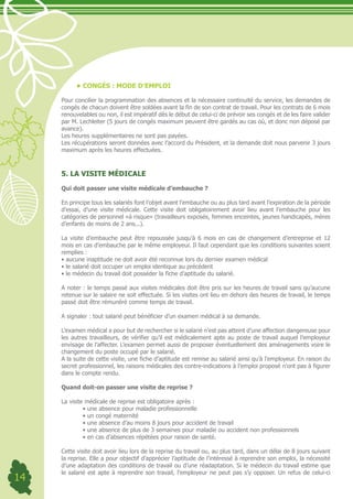 •	CONGÉS : MODE D’EMPLOI

     Pour concilier la programmation des absences et la nécessaire continuité du service, les demandes de
     congés de chacun doivent être soldées avant la fin de son contrat de travail. Pour les contrats de 6 mois
     renouvelables ou non, il est impératif dès le début de celui-ci de prévoir ses congés et de les faire valider
     par M. Lechleiter (5 jours de congés maximum peuvent être gardés au cas où, et donc non déposé par
     avance).
     Les heures supplémentaires ne sont pas payées.
     Les récupérations seront données avec l’accord du Président, et la demande doit nous parvenir 3 jours
     maximum après les heures effectuées.



     5. LA VISITE MÉDICALE

     Qui doit passer une visite médicale d’embauche ?

     En principe tous les salariés font l’objet avant l’embauche ou au plus tard avant l’expiration de la période
     d’essai, d’une visite médicale. Cette visite doit obligatoirement avoir lieu avant l’embauche pour les
     catégories de personnel «à risque» (travailleurs exposés, femmes enceintes, jeunes handicapés, mères
     d’enfants de moins de 2 ans...).

     La visite d’embauche peut être repoussée jusqu’à 6 mois en cas de changement d’entreprise et 12
     mois en cas d’embauche par le même employeur. Il faut cependant que les conditions suivantes soient
     remplies :
     •	aucune	inaptitude	ne	doit	avoir	été	reconnue	lors	du	dernier	examen	médical
     •	le	salarié	doit	occuper	un	emploi	identique	au	précédent
     •	le	médecin	du	travail	doit	posséder	la	fiche	d’aptitude	du	salarié.

     A noter : le temps passé aux visites médicales doit être pris sur les heures de travail sans qu’aucune
     retenue sur le salaire ne soit effectuée. Si les visites ont lieu en dehors des heures de travail, le temps
     passé doit être rémunéré comme temps de travail.

     A signaler : tout salarié peut bénéficier d’un examen médical à sa demande.

     L’examen médical a pour but de rechercher si le salarié n’est pas atteint d’une affection dangereuse pour
     les autres travailleurs, de vérifier qu’il est médicalement apte au poste de travail auquel l’employeur
     envisage de l’affecter. L’examen permet aussi de proposer éventuellement des aménagements voire le
     changement du poste occupé par le salarié.
     A la suite de cette visite, une fiche d’aptitude est remise au salarié ainsi qu’à l’employeur. En raison du
     secret professionnel, les raisons médicales des contre-indications à l’emploi proposé n’ont pas à figurer
     dans le compte rendu.

     Quand doit-on passer une visite de reprise ?

     La visite médicale de reprise est obligatoire après :
     	        •	une	absence	pour	maladie	professionnelle	
     	        •	un	congé	maternité	
     	        •	une	absence	d’au	moins	8	jours	pour	accident	de	travail	
     	        •	une	absence	de	plus	de	3	semaines	pour	maladie	ou	accident	non	professionnels	
     	        •	en	cas	d’absences	répétées	pour	raison	de	santé.

     Cette visite doit avoir lieu lors de la reprise du travail ou, au plus tard, dans un délai de 8 jours suivant
     la reprise. Elle a pour objectif d’apprécier l’aptitude de l’intéressé à reprendre son emploi, la nécessité
     d’une adaptation des conditions de travail ou d’une réadaptation. Si le médecin du travail estime que
     le salarié est apte à reprendre son travail, l’employeur ne peut pas s’y opposer. Un refus de celui-ci
14
 