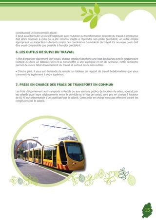 constituerait un licenciement abusif.
Il peut aussi formuler un avis d’inaptitude avec mutation ou transformation de poste du travail. L’employeur
doit alors proposer à celui qui a été reconnu inapte à reprendre son poste précédent, un autre emploi
approprié à ses capacités en tenant compte des conclusions du médecin du travail. Ce nouveau poste doit
être aussi comparable que possible à l’emploi précédent.

6. LES OUTILS DE SUIVI DU TRAVAIL

•	Afin	d’organiser	clairement	son	travail,	chaque	employé	doit	tenir	une	liste	des	tâches	avec	le	gestionnaire	
Outlook ou dans un tableau Excel et la transmettre à son supérieur en fin de semaine. Cette démarche
permet de suivre l’état d’avancement du travail et surtout de ne rien oublier.

•	D’autre	part,	il	vous	est	demandé	de	remplir	un	tableau	de	rapport	de	travail	hebdomadaire	que	vous	
transmettrez également à votre supérieur.


7. PRISE EN CHARGE DES FRAIS DE TRANSPORT EN COMMUN

Les frais d’abonnement aux transports collectifs ou aux services publics de location de vélos, souscrit par
les salariés pour leurs déplacements entre le domicile et le lieu de travail, sont pris en charge à hauteur
de 50 % sur présentation d’un justificatif par le salarié. Cette prise en charge n’est pas effective durant les
congés pris par le salarié.




                                                                                                                  15
 