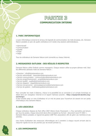 COMMUNICATION INTERNE




     1. PARC INFORMATIQUE

     Le parc informatique concerne le serveur, les logiciels de communication, les mots de passe, etc. Domaine
     Nature possède un parc de quatre ordinateurs et il existe cinq sessions administrateurs.

     •	Administratif
     •	Communication
     •	Qualité
     •	Projet
     •	Stage

     Tous les ordinateurs de Domaine Nature sont connectés au réseau Internet.


     2. MESSAGERIE OUTLOOK : DES RÈGLES À RESPECTER

     Domaine Nature utilise Outlook comme messagerie. Chaque session utilise sa propre adresse mail. Voici
     les différentes adresses mails de Domaine Nature :

     •	Direction	:	info@domainenature.com
     •	Service	administratif	:	Association@domainenature.com
     •	Service	communication	:	communication@domainenature.com
     •	Service	projet/financement	:	projet@domainenature.com
     •	Service	qualité	:	qualite@domainenature.com
     •	Service	stagiaire	:	stage@domainenature.com
     •	Service	à	la	personne	:	servicealapersonne@domainenature.com
     •	Service	de	gestion	:	matthiasbergs@domainenature.com


     Pour consulter les mails à distance, chacun à la possibilité de se connecter à un compte Exchange en
     allant dans son navigateur Internet et en tapant l’adresse suivante : http://equipraid.dyndns.org/
     exchange/
     Il faut ensuite saisir un nom d’utilisateur et un mot de passe pour l’ouverture de session de son poste
     informatique chez Domaine Nature.


     3. LES LOGICIELS

     Chaque ordinateur dispose du Pack office 2007 (Word, Excel, Powerpoint…). Pour permettre une lecture
     par tous les postes, chaque document devra être enregistré au format « document word 97-2003 ».
     Domaine Nature possède un logiciel de gestion (EBP Mon association) afin de gérer ses membres et ses
     activités.

     Une charte d’utilisation des ressources informatiques est à remettre à chaque nouvel arrivant doit la
     retourner signée lors de son premier jour de travail (annexe 3).


     4. LES IMPRIMANTES
16
 