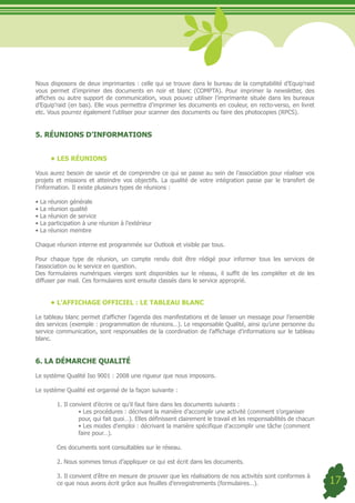 Nous disposons de deux imprimantes : celle qui se trouve dans le bureau de la comptabilité d’Equip’raid
vous permet d’imprimer des documents en noir et blanc (COMPTA). Pour imprimer la newsletter, des
affiches ou autre support de communication, vous pouvez utiliser l’imprimante située dans les bureaux
d’Equip’raid (en bas). Elle vous permettra d’imprimer les documents en couleur, en recto-verso, en livret
etc. Vous pourrez également l’utiliser pour scanner des documents ou faire des photocopies (RPCS).


5. RÉUNIONS D’INFORMATIONS


      •	LES RÉUNIONS

Vous aurez besoin de savoir et de comprendre ce qui se passe au sein de l’association pour réaliser vos
projets et missions et atteindre vos objectifs. La qualité de votre intégration passe par le transfert de
l’information. Il existe plusieurs types de réunions :

•	La	réunion	générale
•	La	réunion	qualité	
•	La	réunion	de	service	
•	La	participation	à	une	réunion	à	l’extérieur	
•	La	réunion	membre

Chaque réunion interne est programmée sur Outlook et visible par tous.

Pour chaque type de réunion, un compte rendu doit être rédigé pour informer tous les services de
l’association ou le service en question.
Des formulaires numériques vierges sont disponibles sur le réseau, il suffit de les compléter et de les
diffuser par mail. Ces formulaires sont ensuite classés dans le service approprié.


      •	L’AFFICHAGE OFFICIEL : LE TABLEAU BLANC

Le tableau blanc permet d’afficher l’agenda des manifestations et de laisser un message pour l’ensemble
des services (exemple : programmation de réunions…). Le responsable Qualité, ainsi qu’une personne du
service communication, sont responsables de la coordination de l’affichage d’informations sur le tableau
blanc.


6. LA DÉMARCHE QUALITÉ

Le système Qualité Iso 9001 : 2008 une rigueur que nous imposons.

Le système Qualité est organisé de la façon suivante :

        1. Il convient d’écrire ce qu’il faut faire dans les documents suivants :
	       	        •	Les	procédures	:	décrivant	la	manière	d’accomplir	une	activité	(comment	s’organiser		
                 pour, qui fait quoi…). Elles définissent clairement le travail et les responsabilités de chacun
	       	        •	Les	modes	d’emploi	:	décrivant	la	manière	spécifique	d’accomplir	une	tâche	(comment		
                 faire pour…).

        Ces documents sont consultables sur le réseau.

        2. Nous sommes tenus d’appliquer ce qui est écrit dans les documents.

        3. Il convient d’être en mesure de prouver que les réalisations de nos activités sont conformes à
        ce que nous avons écrit grâce aux feuilles d’enregistrements (formulaires…).                               17
 