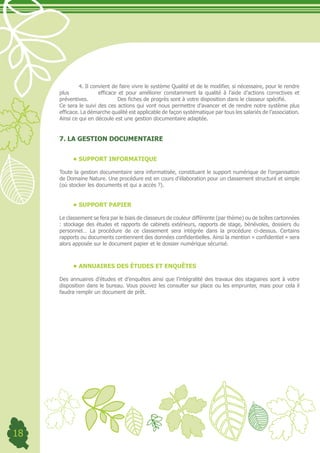 4. Il convient de faire vivre le système Qualité et de le modifier, si nécessaire, pour le rendre
     plus              efficace et pour améliorer constamment la qualité à l’aide d’actions correctives et
     préventives.               Des fiches de progrès sont à votre disposition dans le classeur spécifié.
     Ce sera le suivi des ces actions qui vont nous permettre d’avancer et de rendre notre système plus
     efficace. La démarche qualité est applicable de façon systématique par tous les salariés de l’association.
     Ainsi ce qui en découle est une gestion documentaire adaptée.


     7. LA GESTION DOCUMENTAIRE


           •	SUPPORT INFORMATIQUE

     Toute la gestion documentaire sera informatisée, constituant le support numérique de l’organisation
     de Domaine Nature. Une procédure est en cours d’élaboration pour un classement structuré et simple
     (où stocker les documents et qui a accès ?).


           •	SUPPORT PAPIER

     Le classement se fera par le biais de classeurs de couleur différente (par thème) ou de boîtes cartonnées
     : stockage des études et rapports de cabinets extérieurs, rapports de stage, bénévoles, dossiers du
     personnel… La procédure de ce classement sera intégrée dans la procédure ci-dessus. Certains
     rapports ou documents contiennent des données confidentielles. Ainsi la mention « confidentiel » sera
     alors apposée sur le document papier et le dossier numérique sécurisé.



           •	ANNUAIRES DES ÉTUDES ET ENQUÊTES

     Des annuaires d’études et d’enquêtes ainsi que l’intégralité des travaux des stagiaires sont à votre
     disposition dans le bureau. Vous pouvez les consulter sur place ou les emprunter, mais pour cela il
     faudra remplir un document de prêt.




18
 