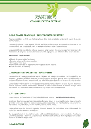 COMMUNICATION EXTERNE




1. UNE CHARTE GRAPHIQUE : REFLET DE NOTRE HISTOIRE

Nous avons élaboré en 2010 une charte graphique. Celle-ci est consultable sur demande auprès du service
communication.

La charte graphique a pour objectifs d’établir les règles d’utilisation de la communication visuelle et de
permettre ainsi une identification claire et homogène de l’association Domaine Nature.

Le guide établi s’adresse à toutes celles et tous ceux qui produisent des documents portant la signature de
l’association. Il comprend les instructions concernant le logotype et son utilisation et les erreurs à éviter.

Expressions clés à utiliser :

•	Réussir	l’échange	valides/handicapés
•	Domaine	nature,	un	lieu	pour	nous	tous	
•	Un	lieu	pour	nous	tous	
•	Concevoir	le	bien-être	de	la	personne	handicapée	et	de	ses	proches
•	Action	en	faveur	du	handicap	



2. NEWSLETTER : UNE LETTRE TRIMESTRIELLE

La newsletter de l’association Domaine Nature comporte huit pages d’informations. Les rubriques sont les
suivantes : le mot du président, retour sur les manifestations, actualités, agenda, annonces et informations
pratiques. D’autres rubriques peuvent voir le jour selon l’information à paraître et l’urgence de cette dernière.

La newsletter bénéficie depuis le mois de décembre 2010 d’une nouvelle mise en page et paraît désormais
tous les trois mois. Elle est disponible sur demande au service communication et est mise en ligne sur le
site Internet de l’association www.domainenature.org dans la rubrique Newsletters.



3. SITE INTERNET

Le site Internet de l’association est consultable à l’adresse suivante : www.domainenature.org

Le site est divisé en deux parties : l’association Domaine Nature et le concept Domaine Nature. Dans la
première partie vous trouverez les rubriques suivantes : actualités, nos manifestations, nos partenaires,
newsletters, nos publications, devenir membre, espace presse, emploi.

La deuxième partie fait état principalement du projet alsacien, du programme, de la pérennisation du
projet, des parrains, sponsors et mécènes.

Sur la page d’accueil du site, les Internautes ont la possibilité de s’inscrire à notre newsletter. Par ailleurs,
une rubrique Contact a été créée, un plan d’accès et un lien vers la boutique et un onglet pour faire un don
se trouve en haut de chaque page.



4. LA BOUTIQUE                                                                                                      19
 