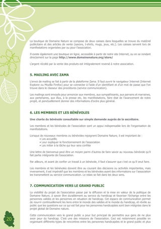 La boutique de Domaine Nature se compose de deux caisses dans lesquelles se trouve du matériel
     publicitaire et des articles de vente (savons, t-shirts, mugs, jeux, etc.). Les caisses servent lors de
     manifestations organisées par ou pour l’association.

     Il existe également une boutique en ligne, accessible à partir de notre site Internet, ou en se rendant
     directement sur la page http://www.domainenature.org/store/

     L’argent récolté par la vente des produits est intégralement reversé à notre association.



     5. MAILING AVEC ZAMA

     L’envoi de mailing se fait à partir de la plateforme Zama. Il faut ouvrir le navigateur Internet (Internet
     Explorer ou Mozilla Firefox) pour se connecter à l’aide d’un identifiant et d’un mot de passe que l’on
     trouve dans le classeur des procédures (service communication).

     Les mailings sont envoyés pour annoncer aux membres, aux sympathisants, aux parrains et marraines,
     aux partenaires, aux élus, à la presse etc, les manifestations, faire état de l’avancement de notre
     projet, et ponctuellement donner des informations d’ordre plus général.



     6. LES MEMBRES ET LES BÉNÉVOLES

     Une charte du bénévole consultable sur simple demande auprès de la secrétaire.

     Les membres et les bénévoles de l’association sont un appui indispensable lors de l’organisation de
     manifestations.

     Lorsque de nouveaux membres ou bénévoles rejoignent Domaine Nature, il est important de :
     	      •	Les	accueillir,	
     	      •	Leur	expliquer	le	fonctionnement	de	l’association
     	      •	Les	initier	à	la	tâche	qui	leur	sera	confiée

     Une lettre de bienvenue peut être un moyen parmi d’autres de faire savoir au nouveau bénévole qu’il
     fait partie intégrante de l’association.

     Par ailleurs, et avant de confier un travail à un bénévole, il faut s’assurer que c’est ce qu’il veut faire.

     Les membres et les bénévoles doivent être au courant des décisions ou activités importantes, mais
     inversement, il est impératif que les membres et les bénévoles ayant des informations sur l’association
     les transmettent au service communication. Le relais se fait dans les deux sens.



     7. COMMUNICATION VERS LE GRAND PUBLIC

     La visibilité du projet de l’association passe par la diffusion et la mise en valeur de la politique de
     Domaine Nature, à savoir être durablement au service du handicap et favoriser l’échange entre les
     personnes valides et les personnes en situation de handicap. Cet espace de communication permet
     de nourrir continuellement les liens entre le monde des valides et le monde du handicap, et révèle au
     public que les questions sur ce qui est fait pour les personnes handicapées sont bien intégrées dans le
     projet global de Domaine nature.

     Cette communication vers le grand public a pour but principal de permettre aux gens de ne plus
20   avoir peur du handicap. C’est une des missions de l’association. Ceci est notamment possible en
     organisant différents types de rencontres entre les personnes handicapées et le grand public et plus
 