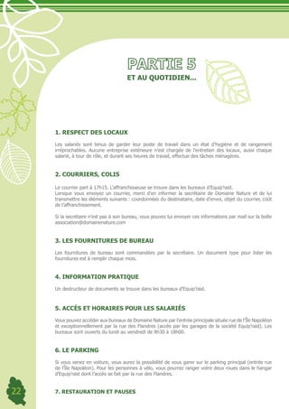 ET AU QUOTIDIEN...




     1. RESPECT DES LOCAUX

     Les salariés sont tenus de garder leur poste de travail dans un état d’hygiène et de rangement
     irréprochables. Aucune entreprise extérieure n’est chargée de l’entretien des locaux, aussi chaque
     salarié, à tour de rôle, et durant ses heures de travail, effectue des tâches ménagères.


     2. COURRIERS, COLIS

     Le courrier part à 17h15. L’affranchisseuse se trouve dans les bureaux d’Equip’raid.
     Lorsque vous envoyez un courrier, merci d’en informer la secrétaire de Domaine Nature et de lui
     transmettre les éléments suivants : coordonnées du destinataire, date d’envoi, objet du courrier, coût
     de l’affranchissement.

     Si la secrétaire n’est pas à son bureau, vous pouvez lui envoyer ces informations par mail sur la boîte
     association@domainenature.com	


     3. LES FOURNITURES DE BUREAU

     Les fournitures de bureau sont commandées par la secrétaire. Un document type pour lister les
     fournitures est à remplir chaque mois.


     4. INFORMATION PRATIQUE

     Un destructeur de documents se trouve dans les bureaux d’Equip’raid.



     5. ACCÈS ET HORAIRES POUR LES SALARIÉS

     Vous pouvez accéder aux bureaux de Domaine Nature par l’entrée principale située rue de l’Île Napoléon
     et exceptionnellement par la rue des Flandres (accès par les garages de la société Equip’raid). Les
     bureaux sont ouverts du lundi au vendredi de 8h30 à 18h00.


     6. LE PARKING

     Si vous venez en voiture, vous aurez la possibilité de vous garer sur le parking principal (entrée rue
     de l’Île Napoléon). Pour les personnes à vélo, vous pourrez ranger votre deux roues dans le hangar
     d’Equip’raid dont l’accès se fait par la rue des Flandres.


22   7. RESTAURATION ET PAUSES
 