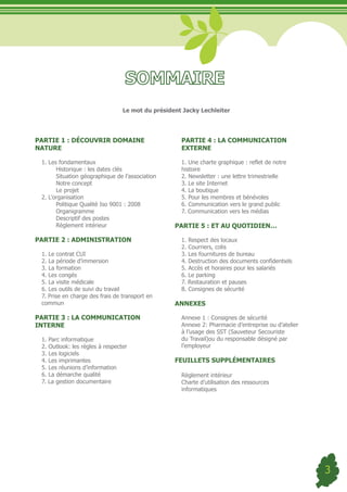 Le mot du président Jacky Lechleiter




PARTIE 1 : DÉCOUVRIR DOMAINE                        PARTIE 4 : LA COMMUNICATION
NATURE                                              EXTERNE

 1. Les fondamentaux                                1. Une charte graphique : reflet de notre
       Historique : les dates clés                  histoire
       Situation géographique de l’association      2. Newsletter : une lettre trimestrielle
       Notre concept                                3. Le site Internet
       Le projet                                    4. La boutique
 2. L’organisation                                  5. Pour les membres et bénévoles
       Politique Qualité Iso 9001 : 2008            6. Communication vers le grand public
       Organigramme                                 7. Communication vers les médias
       Descriptif des postes
       Règlement intérieur                        PARTIE 5 : ET AU QUOTIDIEN…

PARTIE 2 : ADMINISTRATION                           1. Respect des locaux
                                                    2. Courriers, colis
 1. Le contrat CUI                                  3. Les fournitures de bureau
 2. La période d’immersion                          4. Destruction des documents confidentiels
 3. La formation                                    5. Accès et horaires pour les salariés
 4. Les congés                                      6. Le parking
 5. La visite médicale                              7. Restauration et pauses
 6. Les outils de suivi du travail                  8. Consignes de sécurité
 7. Prise en charge des frais de transport en
 commun                                           ANNEXES

PARTIE 3 : LA COMMUNICATION                         Annexe 1 : Consignes de sécurité
INTERNE                                             Annexe 2: Pharmacie d’entreprise ou d’atelier
                                                    à l’usage des SST (Sauveteur Secouriste
 1. Parc informatique                               du Travail)ou du responsable désigné par
 2. Outlook: les règles à respecter                 l’employeur
 3. Les logiciels
 4. Les imprimantes                               FEUILLETS SUPPLÉMENTAIRES
 5. Les réunions d’information
 6. La démarche qualité                             Règlement intérieur
 7. La gestion documentaire                         Charte d’utilisation des ressources
                                                    informatiques




                                                                                                    3
 