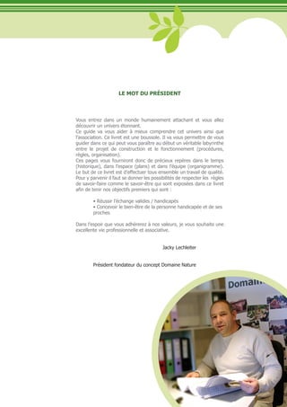 LE MOT DU PRÉSIDENT



Vous entrez dans un monde humainement attachant et vous allez
découvrir un univers étonnant.
Ce guide va vous aider à mieux comprendre cet univers ainsi que
l’association. Ce livret est une boussole. Il va vous permettre de vous
guider dans ce qui peut vous paraître au début un véritable labyrinthe
entre le projet de construction et le fonctionnement (procédures,
règles, organisation).
Ces pages vous fourniront donc de précieux repères dans le temps
(historique), dans l’espace (plans) et dans l’équipe (organigramme).
Le but de ce livret est d’effectuer tous ensemble un travail de qualité.
Pour y parvenir il faut se donner les possibilités de respecter les règles
de savoir-faire comme le savoir-être qui sont exposées dans ce livret
afin de tenir nos objectifs premiers qui sont :

	       •	Réussir	l’échange	valides	/	handicapés
	       •	Concevoir	le	bien-être	de	la	personne	handicapée	et	de	ses		
        proches

Dans l’espoir que vous adhérerez à nos valeurs, je vous souhaite une
excellente vie professionnelle et associative.


                                           Jacky Lechleiter


        Président fondateur du concept Domaine Nature




                                                                             5
 
