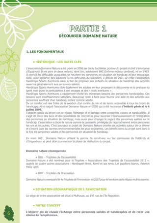 DÉCOUVRIR DOMAINE NATURE



    1. LES FONDAMENTAUX


         •	HISTORIQUE : LES DATES CLÉS

    L’association Domaine Nature a été créée en 2006 par Jacky Lechleiter, porteur du projet et chef d’entreprise
    d’Equip’raid. Il est père de deux enfants, dont Jim, adolescent IMC (Infirme moteur cérébral), né en 1993.
    Il connaît les difficultés auxquelles se heurtent les personnes en situation de handicap et leur entourage.
    Ainsi, pour apporter des solutions à ces difficultés du quotidien, il décide en 2001 de créer l’association
    Handicaps Sports Aventures dans le but de proposer aux enfants en situation de handicap des activités
    ouvertes généralement aux personnes valides.
    Handicaps Sports Aventures cible également les adultes en leur proposant la découverte et la pratique du
    sport mais aussi la participation à des voyages et des « raids aventures ».
    Handicaps Sports Aventures a rapidement révélé les immenses besoins des personnes handicapées. Ces
    besoins sont insuffisamment satisfaits. Beaucoup reste à faire pour fournir une aide et des activités aux
    personnes souffrant d’un handicap, enfant comme adulte.
    De ce constat est née l’idée de la création d’un centre de vie et de loisirs accessible à tous les types de
    handicaps. Ainsi naquit l’association Domaine Nature en 2006 qui a été reconnue d’intérêt général le 4
    juillet 2007.
    L’objectif global du projet est de réussir l’échange et le partage entre personnes valides et handicapées. Il
    s’agit de créer des liens et des possibilités de rencontres pour favoriser l’épanouissement et l’intégration
    des personnes en situation de handicap, mais aussi pour changer le regard des personnes valides sur le
    handicap. L’association a choisi la nature comme la passerelle privilégiée du rapprochement entre personnes
    les uns et les autres. C’est pourquoi le projet de Domaine Nature oriente ses activités autour de ce thème
    et s’inscrit dans les normes environnementales les plus exigeantes. Les bénéficiaires du projet sont donc à
    la fois les personnes valides et les personnes en situation de handicap.

    En mars 2011, Domaine Nature obtient le permis de construire sur les communes de Feldkirch et
    d’Ungersheim et peut alors commencer la phase de réalisation du projet.


    Domaine nature récompensée

    	       •	2011	-	Trophées	de	l’accessibilité
    Domaine Nature a été nominée pour le Trophée « Associations des Trophées de l’accessibilité 2011 »,
    auprès de quatre autres associations : Handisport Brest, Kemil et ses Amis, Les papillons blancs, Valentin
    Haüy Lyon.

    	       •	2007	-	Trophées	de	l’innovation

    Domaine Nature a remporté le 4e Trophée de l’innovation en 2007 pour le territoire de la région mulhousienne.


         •	SITUATION GÉOGRAPHIQUE DE L’ASSOCIATION

    Le siège de notre association est situé à Mulhouse, au 145 rue de l’île Napoléon.


         •	NOTRE CONCEPT

6   L’objectif est de réussir l’échange entre personnes valides et handicapées et de créer une
    chaîne de compétences.
 