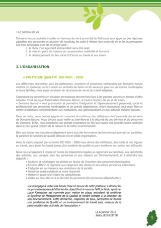 •	Le hameau de vie

Domaine Nature souhaite installer un hameau de vie à proximité de Mulhouse pour apporter des réponses
adaptées aux personnes en situation de handicap, les aider à réaliser leur projet de vie et les accompagner.
Les trois principaux axes de ce projet sont :
         1. le choix d’un logement indépendant sans être isolé
         2. la mise en place de moyens de compensation matériels et humains
         3. le développement du lien social et l’accès au travail et aux loisirs



2. L’ORGANISATION


     •	POLITIQUE QUALITÉ ISO 9001 : 2008

Les différentes rencontres avec les partenaires, membres et personnes intéressées par Domaine Nature
mettent en évidence un fort besoin en activités de loisirs et de vacances pour les personnes handicapées
et leurs familles, mais aussi un besoin en structures de vie et de travail adaptées.

Cependant les personnes en situation de handicap doivent faire face à de grandes lacunes en termes d’offre
adaptée. C’est pourquoi l’association Domaine Nature, à travers l’espace de vie et de loisirs
« Domaine Nature » veut promouvoir et permettre l’intégration et l’épanouissement personnel, social et
professionnel des personnes handicapées et de grande dépendance. Notre association veut aussi être un
centre d’initiatives complémentaire aux institutions, aux administrations et aux activités médico-sociales.

Dans ce cadre, nous devons gagner et conserver la confiance des utilisateurs de l’ensemble des services
de Domaine Nature. Nous devons aussi veiller au bien-être et à la sécurité de ces derniers et du personnel
du Domaine. Enfin, nous attachons une grande importance au fait que toutes nos activités soient réalisées
dans le plus grand respect de la nature et de notre environnement.

Bien que toutes nos prestations dépendent avant tout des hommes et des femmes qui œuvrent au quotidien,
la garantie de services de qualité découle d’une solide organisation.

Ainsi, le cadre proposé par la norme ISO 9001 : 2008 nous donne des méthodes, des outils et une rigueur
au travail, pour poser les bases saines d’un système de qualité et pour améliorer en continu son efficacité.

Nous nous engageons à respecter toutes les dispositions légales se rapportant au handicap, aux spécificités
des activités, aux dangers pour les personnes et aux impacts sur l’environnement, et à atteindre nos
objectifs :
	        •	Soutenir	et	développer	les	actions	en	faveur	de	l’insertion	des	personnes	handicapées
	        •	Écouter, définir et répondre aux exigences des clients et des autres personnes intéressées
	        •	S’adapter	en	permanence	aux	évolutions	de	la	société
	        •	Renforcer	notre	cohésion	et	notre	réactivité
	        •	Mettre	en	place	une	chaîne	de	compétences
	        •	Veiller	au	bien-être	et	à	la	sécurité	du	personnel	(les	personnes	dépendantes)

         «Je m’engage à veiller à la bonne mise en œuvre de cette politique, à donner les
         moyens nécessaires à l’atteinte des objectifs et à mesurer l’efficacité du système.
         Lucie Kielwasser est nommée pour mettre en place, entretenir et améliorer
         le Système de Management de la Qualité et rendre compte à la Direction de
         son fonctionnement. Cette démarche, respectée de tous, permettra de fournir
         une prestation de Qualité et un environnement de travail sain, moteurs de la
         pérennisation des activités de l’association.»

                                                                     Le 6 janvier 2010
                                                                     Jacky LECHLEITER
                                                                                                               9
 
