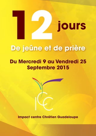 12jours
De jeûne et de prière
Du Mercredi 9 au Vendredi 25
Septembre 2015
CIC
Impact centre Chrétien Guadeloupe
 