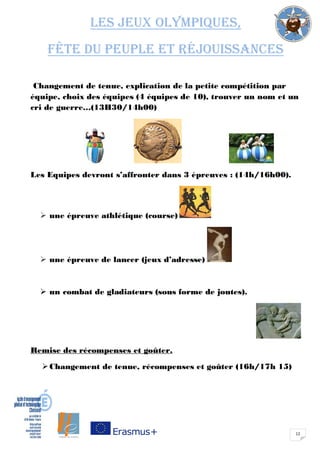 12
Les jeux olympiques,
fête du peuple et réjouissances
Changement de tenue, explication de la petite compétition par
équipe, choix des équipes (4 équipes de 10), trouver un nom et un
cri de guerre…(13H30/14h00)
Les Equipes devront s’affronter dans 3 épreuves : (14h/16h00).
 une épreuve athlétique (course)
 une épreuve de lancer (jeux d’adresse)
 un combat de gladiateurs (sous forme de joutes).
Remise des récompenses et goûter.
Changement de tenue, récompenses et goûter (16h/17h 15)
 