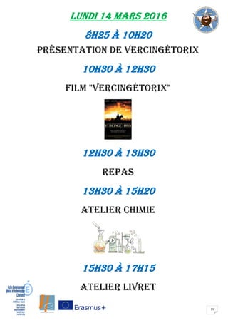 15
LUNDI 14 mars 2016
8H25 à 10H20
présentation de Vercingétorix
10H30 à 12H30
film "Vercingétorix"
12H30 à 13H30
repas
13H30 à 15H20
ATELIER CHIMIE
15H30 à 17H15
ATELIER LIVRET
 