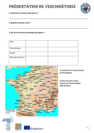 16
présentation de Vercingétorix
1. Comment se nomme cette guerre ?
____________________________________________________________________________________
2. Quand se déroule-t-elle ?
____________________________________________________________________________________
3. Qui sont les deux personnages principaux ?
Nom
Titre/Fonction
Peuple
Rôle dans la guerre
4. a) Entourer sur la carte la tribu
de Vercingétorix.
b) Avec une autre couleur,
entourer les 3 autres peuples
alliés de Rome.
 