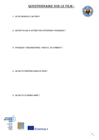 18
Questionnaire sur le film :
1- OÙ SE DEROULE L'ACTION ?
2- Qu’est-ce qui a attiré ton attention ? Pourquoi ?
3- Pourquoi VERCINGÉTORIX part-Il au combat ?
4- Qu’as-tu préféré dans le film ?
5- Qu’as-tu le moins aimé ?
 