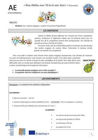 19
« Non, Obélix, non ! Et tu le sais bien ! » Panoramix
OBJECTIF :
- Réaliser une « potion magique » à partir d’une liste d’ingrédients.
LE CONTEXTE
Astérix et Obélix doivent affronter les romains lors d’une compétition
sportive. Seulement le règlement stipule que les boissons buent par les
sportifs lors de la compétition doivent être transparentes ! Un contrôle de
gourde aura lieu à l’entrée de l’arène.
Ceci pour éviter que les irréductibles gaulois ne boivent une fois de plus
leur potion magique de couleur bleue. Panoramix, le fameux druide
gaulois est interdit à la compétition.
Pour vous aider à réaliser cette mission d’une potion magique transparente, vous décidez de contacter
vos amis les Schtroumf pour vous trouver une nouvelle recette. C’est chose faite, seulement,
celui qui vous livre la recette n’est pas le plus scientifique de la bande. Vous allez devoir vous
débrouiller avec sa recette pour fabriquer une boisson transparente qui puisse devenir bleue :
couleur caractéristique de la magie de cette potion.
 La nouvelle potion magique sera-t-elle acceptée ?
 Les gaulois vont-ils remporter ces jeux olympiques ?
LES DOCUMENTS
AAEEAACCTTIIVVIITTEE EEXXPPRRIIMMEENNTTAALLEE
AACCTTIIVVIITTEE EEXXPPRRIIMMEENNTTAALLEE
Document 1 : Le matériel et les solutions à disposition
Les solutions :
 glucose en poudre : C6H12O6
 solution d'hydroxyde de sodium (NaOH) 0,5 mol.L -1 ATTENTION : Très corrosif (gants + Lunettes)
 solution de bleu de méthylène de concentration 10-3 mol.L -1
Le matériel :
 une balance de précision de portée 200 g
 une éprouvette graduée de 100mL
 un erlenmeyer 250 mL
 une pipette de 10 mL
 