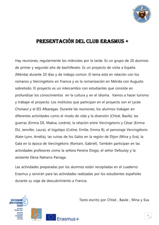 2
PRESENTACIÓN DEL CLUB ERASMUS +
Hay reuniones, regularmente los miércoles por la tarde. Es un grupo de 20 alumnos
de primer y segundo año de bachillerato. Es un proyecto de visita a España
(Mérida) durante 10 días y de trabajo común. El tema está en relación con los
romanos y Vercingetorix en Francia y es la romanización en Mérida con Augusto
sobretodo. El proyecto es un intercambio con estudiantes que consiste en
profundizar los conocimientos en la cultura y en el idioma. Vamos a hacer turismo
y trabajar el proyecto. Los institutos que participan en el proyecto son el Lycée
Choiseul y el IES Albaregas. Durante las reuniones, los alumnos trabajan en
diferentes actividades como el modo de vida y la diversión (Chloé, Basile), las
guerras (Emma DE, Maëva, Lorène), la relación entre Vercingetorix y César (Emma
DU, Jennifer, Laura), el logotipo (Coline, Emilie, Emma B), el personaje Vercingétorix
(Kate-Lynn, Amélia), las ruinas de los Galos en la región de Dijon (Mina y Eva), la
Gala en la época de Vercingétorix (Romain, Gabriel). También participan en las
actividades profesores como la señora Pereira Diogo, el señor Defouloy y la
asistente Elena Naharro Parraga.
Las actividades preparadas por los alumnos están recopiladas en el cuaderno
Erasmus y servirán para las actividades realizadas por los estudiantes españoles
durante su viaje de descubrimiento a Francia.
Texto escrito por Chloé , Basile , Mina y Eva.
 