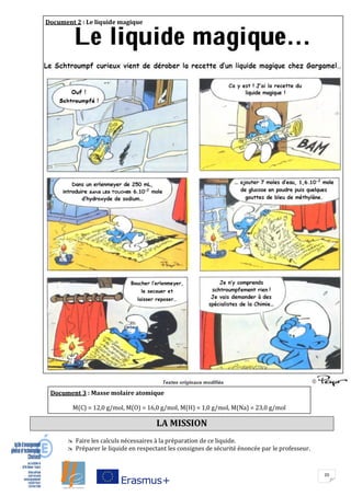 20
LA MISSION
 Faire les calculs nécessaires à la préparation de ce liquide.
 Préparer le liquide en respectant les consignes de sécurité énoncée par le professeur.
Boucher l’erlenmeyer,
le secouer et
laisser reposer…
Document 2 : Le liquide magique
Document 3 : Masse molaire atomique
M(C) = 12,0 g/mol, M(O) = 16,0 g/mol, M(H) = 1,0 g/mol, M(Na) = 23,0 g/mol
M(C) = 12,0 g/mol, M(O) = 16,0 g/mol, M(H) = 1,0 g/mol, M(Na) = 23,0 g/mol
 