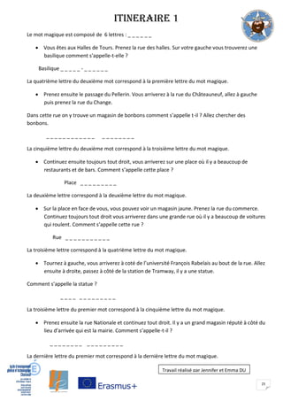 25
ITINERAIRE 1
Le mot magique est composé de 6 lettres : _ _ _ _ _ _
 Vous êtes aux Halles de Tours. Prenez la rue des halles. Sur votre gauche vous trouverez une
basilique comment s’appelle-t-elle ?
Basilique _ _ _ _ _ - _ _ _ _ _ _
La quatrième lettre du deuxième mot correspond à la première lettre du mot magique.
 Prenez ensuite le passage du Pellerin. Vous arriverez à la rue du Châteauneuf, allez à gauche
puis prenez la rue du Change.
Dans cette rue on y trouve un magasin de bonbons comment s’appelle t-il ? Allez chercher des
bonbons.
_ _ _ _ _ _ _ _ _ _ _ _ _ _ _ _ _ _ _ _
La cinquième lettre du deuxième mot correspond à la troisième lettre du mot magique.
 Continuez ensuite toujours tout droit, vous arriverez sur une place où il y a beaucoup de
restaurants et de bars. Comment s’appelle cette place ?
Place _ _ _ _ _ _ _ _ _
La deuxième lettre correspond à la deuxième lettre du mot magique.
 Sur la place en face de vous, vous pouvez voir un magasin jaune. Prenez la rue du commerce.
Continuez toujours tout droit vous arriverez dans une grande rue où il y a beaucoup de voitures
qui roulent. Comment s’appelle cette rue ?
Rue _ _ _ _ _ _ _ _ _ _ _
La troisième lettre correspond à la quatrième lettre du mot magique.
 Tournez à gauche, vous arriverez à coté de l’université François Rabelais au bout de la rue. Allez
ensuite à droite, passez à côté de la station de Tramway, il y a une statue.
Comment s’appelle la statue ?
_ _ _ _ _ _ _ _ _ _ _ _ _
La troisième lettre du premier mot correspond à la cinquième lettre du mot magique.
 Prenez ensuite la rue Nationale et continuez tout droit. Il y a un grand magasin réputé à côté du
lieu d’arrivée qui est la mairie. Comment s’appelle-t-il ?
_ _ _ _ _ _ _ _ _ _ _ _ _ _ _ _ _
La dernière lettre du premier mot correspond à la dernière lettre du mot magique.
Travail réalisé par Jennifer et Emma DU
 