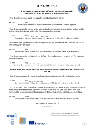 26
ITINERAIRE 2
(Pour trouver les réponses à ces différentes questions, il vous faudra
demander de l’aide à des passants et à des commerçants)
- Vous devez trouver une petite rue où se trouve la Basilique Saint Martin.
Son nom : Rue _ _ _ _ _ _ _ _ _
(La septième lettre de ce mot correspond à la première lettre du mot mystère)
- Vous devez vous rendre sur une petite place de la ville connue pour son nom qui est celui de la date
de fête Nationale en France où il y a des feux d’artifice chaque année.
Son nom : Place _ _ _ _ _ _ _ _ _ _ _
(la deuxième lettre du troisième mot correspond à la deuxième lettre du mot mystère)
- Vous devez vous rendre maintenant sur une grande rue qui commence rue du Commerce et qui se
termine Boulevard Béranger.
Son nom : Rue _ _ _ _ _ _ _
(la troisième lettre du nom de la rue correspond à la troisième lettre du mot mystère)
- Vous devez vous rendre sur la grande rue de Tours Centre où passe un tramway et où l'on trouve de
multiples magasins.
Son nom : Rue _ _ _ _ _ _ _ _ _
(la cinquième lettre du nom de la rue correspond a la cinquième lettre du mot mystère )
Dans cette rue vous pouvez prendre le temps de rentrer dans les magasins qui s'y trouvent si cela
vous dit.
- Vous devez ensuite prendre la rue où les lycéens traversent pour se rendre au lycée Descartes.
Son nom : Rue _ _ _ _ _ _ _ _ _ _
(la troisième lettre du deuxième mot correspond à la dernière lettre du mot mystère)
- Pas loin de celle-ci vous trouverez le point de rendez-vous qui est la mairie. Mais malheureusement le
mot que vous cherchez contient six lettres et vous n'en détenez que cinq. Vous devez donc faire
marcher votre cerveau et essayer de vous souvenir de la toute première place où nous étions tous.
Son nom : Place _ _ _ _ _ _ _ _ _
(vous prendrez la dernière lettre du mot qui correspond à la dernière du mot mystère)
Quel est donc le mot mystère ?
_ _ _ _ _ _
Travail réalisé par Emma B. et Romain
 