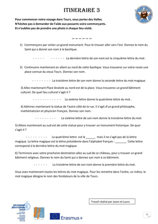 27
ITINERAIRE 3
Pour commencer notre voyage dans Tours, vous partez des Halles.
N’hésitez pas à demander de l’aide aux passants voire commerçants.
Et n’oubliez pas de prendre une photo à chaque lieu visité.
_ _ _ _ _ _
1) Commençons par visiter un grand monument. Pour le trouver aller vers l’est. Donnez le nom du
Saint qui a donné son nom à la basilique.
- - - - - - - - - - - La dernière lettre de son nom est la cinquième lettre du mot .
2) Continuons maintenant en allant au nord de cette basilique. Vous trouverez sur votre route une
place connue du vieux Tours. Donnez son nom.
- - - - - - - - La troisième lettre de son nom donne la seconde lettre du mot magique.
3) Allez maintenant Place Anatole au nord-est de la place. Vous trouverez un grand bâtiment
culturel. De quel lieu culturel s’agit-il ?
- - - - - - - - - - - - La sixième lettre donne la quatrième lettre du mot .
4) Admirez maintenant la statue de l’autre côté de la rue. Il s’agit d’un grand philosophe,
mathématicien et physicien français. Donnez son nom.
- - - - - - - - - La sixième lettre de son nom donne la troisième lettre du mot.
5) Allons maintenant au sud-est de cette statue pour y trouver un monument historique. De quoi
s’agit-il ?
- - - - - - - - - La quatrième lettre est le ______ mais il ne s’agit pas de la lettre
magique. La lettre magique est la lettre précédente dans l’alphabet français : _______ Cette lettre
correspond à la dernière lettre du mot magique.
6) Terminons avec votre prochaine destination allez au sud de ce château, pour y trouver un grand
bâtiment religieux. Donnez le nom du Saint qui a donnez son nom à ce bâtiment.
- - - - - - La troisième lettre de son nom donne la première lettre du mot.
Vous avez maintenant toutes les lettres du mot magique. Pour les remettre dans l’ordre, un indice, le
mot magique désigne le nom des fondateurs de la ville de Tours.
Travail réalisé par Jason et Laura
 