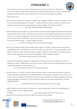 28
ITINERAIRE 4
Tout au long de ce parcours, vous visiterez différents lieux pour découvrir la ville de Tours. ’objectif est de
trouver le mot mystère constitué de 6 lettres et de prendre une photo à chaque endroit où vous passerez. N’hésitez-pas à
demander de l’aide aux passants ou aux commerçants si vous ne trouvez pas les réponses aux questions.
Bonne chance à vous ! - - - - - -
 Vous êtes situés à côté du centre commercial ‘’Les Halles’’. Allez au Magasin ‘’Weldom’’ et contournez le magasin. Prenez
la rue où se trouvent deux panneaux ‘’sens interdit ‘’. Continuez tout droit et arrêtez-vous lorsque vous apercevez une
pharmacie. A droite se trouve un monument historique. Comment s’appelle cette Tour avec la pendule ?
_ _ _ _ _ _ _ ‘ _ _ _ _ _ _ _ (La 4
e
lettre du dernier mot sera la 3
e
lettre du mot
 Après la pharmacie, prenez la petite rue à gauche. Lorsque vous serez en face d’une maison avec pleins de fenêtres, tournez
à gauche et allez tout droit. Arrêtez-vous lorsque vous serez situés à côté d’un magasin de pizza qui se trouvera à droite. En
face de vous il y aura une autre pharmacie. Prenez la rue où elle s’y trouve jusqu’à l’intersection de deux rues et tournez a
droite. Vous serez rue du ‘’Grand Marché’’ puis arrêter vous lorsque vous arriverez sur une grande place historique où se
trouve pleins de tables et chaises. -Comment s’appelle cette place ?
_ _ _ _ _ _ _ _ _ (La 3e
lettre du deuxième mot sera la 2e
lettre du mot mystère)
 Prenez la rue à droite de la place et allez tout droit jusqu’au magasin ‘’ La Favorite’’. Tournez à gauche, vous apercevrez
une grande Tour. Allez-y et continuez la rue à droite. A la fin de la rue, en face de vous, se trouvera une banque ‘’ Crédit
Mutuel’’. Continuez tout droit. Lorsque vous verrez un magasin ‘’ Lacoste’’ qui se trouve dans un coin à gauche, après se
trouvera un autre magasin de Luxe. Le logo est un nœud papillon. Comment s’appelle ce magasin ?
_ _ _ _ _ _ _ _ (La 4e
lettre du premier mot est la 5e
lettre du mot)

Continuez tout droit jusqu’au restaurant ‘’ Les Relais d’Alsace’’. Prenez la rue devant vous et lorsque vous verrez un
magasin qui se nomme ‘’ TABAC Journaux’’ qui se trouve à droite ; à gauche se trouvera un édifice historique où l’on peut
chanter et faire du théâtre. Comment s’appelle-t-il ?
_ _ _ _ _ (La 1ère
lettre du premier mot sera la 4ème
lettre du mot mystère)
 A présent, prenez la rue à droite. Au premier croisement, tournez à droite et continuez toujours tout droit. Vous arrivez
ensuite à la grande rue principale où se trouve plein de magasins. Tournez à gauche et descendez cette rue. Arrêtez-vous
lorsque vous verrez le magasin ‘’ Brioche Dorée’’ et prenez un chocolat chaud avec une cuillère en plastique parce que ceci
sera votre objet imposé. Descendez la rue, vous verrez après une petite place avec deux grandes fontaines. -Comment
s’appelle cette place ?
_ _ _ _ _ _ _ _ _ _ (La dernière lettre du dernier mot sera la dernière lettre du mot mystère)
 Allez à la Mairie qui se trouve à gauche. Descendez la rue. Après le passage piéton, vous verrez un grand jardin qui se
trouvera à gauche. Comment s’appelle le jardin ?
J A R D I N _ _ _ _ _ _ _ _ _ _ _ _ _ _ (La 7e
lettre du dernier mot sera la 1ère
lettre du mot)
 Revenez sur vos pas et allez à la mairie pour valider votre itinéraire et le mot mystère.
Travail réalisé par Maéva et Léa
 