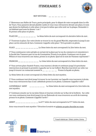 29
ITINERAIRE 5
MOT MYSTERE : ___ ___ ___ ___ ___ ___
1° Bienvenus aux Halles de Tours, porte principale, pour le départ de votre escapade dans la ville
de Tours. Vous passerez devant planète sushis et vous vous retrouverez devant une place, le nom
que donne les habitants à cette place n’est pas le même que celui noté sur la plaque. Demander à
un habitant quel nom lui donne- t on ?
Et prenez cette place en photo.
PLACE DU ___ ___ ___ ___ ___ ___ ___ La 4ème lettre du mot correspond à la dernière lettre du mot .
2° Traversez la place. Sur votre droite se trouve la rue du grand Marché, empruntez la jusqu’à une
place carrée entourée de bars. Comment s’appelle cette place ? Et la prendre en photo.
PLACE ___ ___ ___ ___ ___ ___ ___ ___ ___ La 3ème lettre du mot correspond à la 2ère lettre du mot.
3° Vous continuerez votre périple en sortant de la place par la rue du commerce et remonterez à
la faculté des Tanneurs pars la rue de Constantine. Prenez la en photo. Continuez vers le pont
Wilson et vous trouverez une statue, prenez la en photo. Quel est le nom de l’homme représenté ?
FRANCOIS ___ ___ ___ ___ ___ ___ ___ ___ La 1ème lettre du mot correspond à la 3ème lettre du mot .
4° Vous arrivez place Anatole France, vous tournez à droite et continuez jusqu'à la prochaine
intersection en prenant la première à gauche sur la rue Colbert. Marchez tout droit sur cette rue
jusqu'à trouver un restaurant nommé le ___ ___ ___ ___ ___ Prenez la façade en photo.
La 4ème lettre de ce mot correspond à la 4ème lettre du mot mystère.
5° Vous continuez tout droit jusqu'à trouver la rue Lavoisier sur laquelle vous tournerez à droite.
Vous vous retrouverez face à une cathédrale prenez la en photo. Comment s’appelle-t-elle?
CATHÉDRALE SAINT ___ ___ ___ ___ ___ ___ La 3ème lettre du mot correspond à la 1ère lettre du
mot mystère.
6° Continuez ensuite sur la rue Jules Simon et tournez à droite sur la Rue de la Scellerie. Sur cette
rue vous continuerez tout droit jusqu'a la rue Nationale où vous trouverez un arrêt de tramway
prenez-le en photo. Comment s’appelle l’arrêt ?
ARRET ___ ___ ___ ___ ___ ___ ___ ___ ___ La 6ème lettre du mot correspond à la 5ème lettre du mot.
Avez-vous trouvé le mot mystère ? Direction la mairie et achetez un pain chocolat en route.
Travail réalisé par Chloé, Lorène, Emma
 