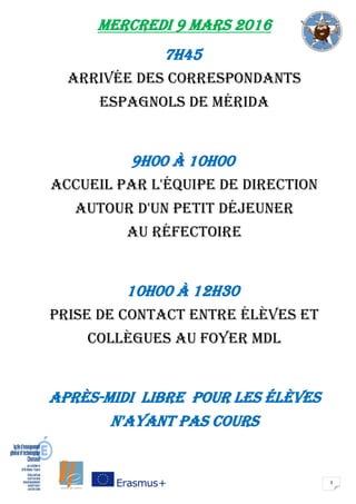 3
Mercredi 9 mars 2016
7H45
Arrivée des correspondants
espagnols de Mérida
9H00 à 10H00
Accueil par L'équipe de direction
autour d'un petit déjeuner
au réfectoire
10H00 à 12H30
Prise de contact entre élèves et
collègues au foyer MDL
après-midi libre pour les élèves
n'ayant pas cours
 