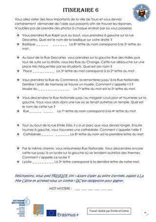 30
ITINERAIRE 6
Vous allez visiter des lieux importants de la ville de Tours et vous devrez
certainement demander de l’aide aux passants afin de trouver les réponses.
N’oubliez pas de prendre des photos à chaque endroit par où vous passerez.
 Vous prendrez Rue Rapin puis au bout, vous prendrez à gauche sur la rue
Descartes. Quel est le nom de la basilique sur votre droite ?
 Basilique _ _ _ _ _ _ _ _ _ _ _ La 8e lettre du nom correspond à la 3e lettre du
mot .
 Au bout de la Rue Descartes vous prendrez sur la gauche Rue des Halles puis
tout de suite sur la droite, vous irez Rue du Change. Cette rue débouche sur une
place très fréquentée par les étudiants. Quel est son nom ?
 Place _ _ _ _ _ _ _ _ _ La 3e lettre du mot correspond à la 2e lettre du mot .
 Vous prendrez la Rue du Commerce, la remonterez jusqu’à la Rue Nationale.
Derrière l’arrêt de tramway se trouve un musée. Comment s’appelle-t-il ?
Musée du _ _ _ _ _ _ _ _ _ _ _ _ _ La 7e lettre du mot est la 5e lettre du mot.
 Vous descendrez la Rue Nationale jusqu’au magasin Louis pion et tournerez sur la
gauche. Vous vous alors dans une rue où se tenait autrefois un temple. Quel est
le nom de cette rue ?
 Rue _ _ _ _ _ _ _ _ _ La 7e lettre du nom correspond à la 4e lettre du mot.
 Tout au bout de la rue Emile Zola, il y a un parc que vous devrez longer. Ensuite
tournez à gauche, vous trouverez une cathédrale. Comment s’appelle-t-elle ?
 Cathédrale _ _ _ _ _ _ _ _ _ _ _ La 8e lettre du nom est la première lettre du mot.
 Par le même chemin, vous retournerez Rue Nationale. Vous descendrez encore
cette rue jusqu’à un lycée sur la gauche où se tenaient autrefois des thermes.
Comment s’appelle ce lycée ?
 Lycée _ _ _ _ _ _ _ _ _ La 3e lettre correspond à la dernière lettre de notre mot.
Félicitations, vous avez PRESQUE fini ! Avant d’aller au point d’arrivée, passez à La
Mie Câline et achetez-vous un cookie
MOT MYSTERE : ___ ___ ___ ___ ___ ___
Travail réalisé par Emilie et Coline
 