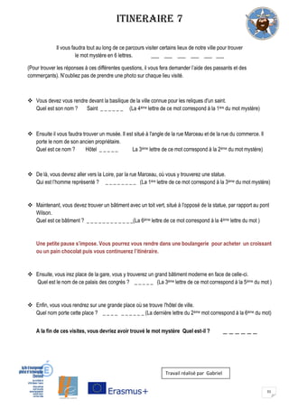 31
ITINERAIRE 7
Il vous faudra tout au long de ce parcours visiter certains lieux de notre ville pour trouver
le mot mystère en 6 lettres. ___ ___ ___ ___ ___ ___
(Pour trouver les réponses à ces différentes questions, il vous fera demander l’aide des passants et des
commerçants). N’oubliez pas de prendre une photo sur chaque lieu visité.
 Vous devez vous rendre devant la basilique de la ville connue pour les reliques d'un saint.
Quel est son nom ? Saint _ _ _ _ _ _ (La 4ème lettre de ce mot correspond à la 1ère du mot mystère)
 Ensuite il vous faudra trouver un musée. Il est situé à l'angle de la rue Marceau et de la rue du commerce. Il
porte le nom de son ancien propriétaire.
Quel est ce nom ? Hôtel _ _ _ _ _ La 3ème lettre de ce mot correspond à la 2ème du mot mystère)
 De là, vous devrez aller vers la Loire, par la rue Marceau, où vous y trouverez une statue.
Qui est l’homme représenté ? _ _ _ _ _ _ _ _ (La 1ère lettre de ce mot correspond à la 3ème du mot mystère)
 Maintenant, vous devez trouver un bâtiment avec un toit vert, situé à l'opposé de la statue, par rapport au pont
Wilson.
Quel est ce bâtiment ? _ _ _ _ _ _ _ _ _ _ _ _(La 6ème lettre de ce mot correspond à la 4ème lettre du mot )
Une petite pause s’impose. Vous pourrez vous rendre dans une boulangerie pour acheter un croissant
ou un pain chocolat puis vous continuerez l’itinéraire.
 Ensuite, vous irez place de la gare, vous y trouverez un grand bâtiment moderne en face de celle-ci.
Quel est le nom de ce palais des congrès ? _ _ _ _ _ (La 3ème lettre de ce mot correspond à la 5ème du mot )
 Enfin, vous vous rendrez sur une grande place où se trouve l'hôtel de ville.
Quel nom porte cette place ? _ _ _ _ _ _ _ _ _ _ (La dernière lettre du 2ème mot correspond à la 6ème du mot)
A la fin de ces visites, vous devriez avoir trouvé le mot mystère Quel est-il ? _ _ _ _ _ _
Travail réalisé par Gabriel
 