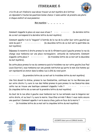 32
ITINERAIRE 8
A la fin de cet itinéraire vous devez trouver un mot mystère de 6 lettres
en répondant à toutes les questions bonne chance  sans oublier de prendre une photo
à chaque endroit où vous passerez.
Mot mystère : _ _ _ _ _ _
Comment s’appelle la place où vous vous situez ? - - - - - - - - - (la dernière lettre
de ce mot correspond à la dernière lettre du mot mystère)
Comment appelle-t-on le “magasin” à l’entrée de la rue de la cuiller (sur votre gauche) qui
vend du pain ? - - - - - - - - - - - (la deuxième lettre de ce mot est la quatrième du
mot mystère)
Dépassez le monstre à droite prenez la rue de la rôtisserie puis à gauche prenez la rue du
change vous tomberez sur une place rectangulaire entourée de restaurants. Comment
s’appelle cette place ? - - - - - - - - - (la troisième lettre de ce mot est la deuxième
du mot mystère),
De cette place prenez la rue du commerce puis la troisième rue sur votre gauche (rue Paul
Louis Courrier), vous tomberez sur une grande institution qui porte le nom d’un homme qui
est représenté en statut dans la même rue à côté du rond-point.
- - - - - - - - (la première lettre de ce mot est la troisième lettre du mot mystère)
Une fois devant la statue, prenez la rue Constantine, continuez sur la rue Marceau puis
sur votre droite il y aura la rue des Halles prenez-la puis prenez la rue Descartes dans
cette rue se trouve une basilique comment s’appelle t-elle ? - - - - - - - - - - -
(la cinquième lettre de ce nom est la première lettre du mot mystère)
Au bout de la rue allez à gauche vous tomberez sur la rue nationale vous la longerez sur
votre droite, et au bout il y aura la mairie. Vous êtes arrivés !! Mais il vous reste encore
une question ! Comment appelle-t-on la source d’eau juste en face de la mairie ? - - - - -
- - - (la troisième lettre de ce mot est la cinquième lettre du mot mystère)
LECOMTE Kate-Lynn et CORALIE Amélia
 