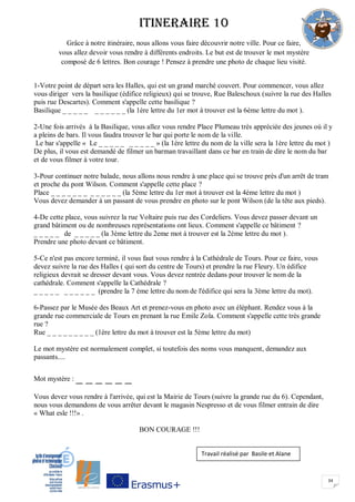 34
ITINERAIRE 10
Grâce à notre itinéraire, nous allons vous faire découvrir notre ville. Pour ce faire,
vous allez devoir vous rendre à différents endroits. Le but est de trouver le mot mystère
composé de 6 lettres. Bon courage ! Pensez à prendre une photo de chaque lieu visité.
1-Votre point de départ sera les Halles, qui est un grand marché couvert. Pour commencer, vous allez
vous diriger vers la basilique (édifice religieux) qui se trouve, Rue Baleschoux (suivre la rue des Halles
puis rue Descartes). Comment s'appelle cette basilique ?
Basilique _ _ _ _ _ _ _ _ _ _ _ (la 1ère lettre du 1er mot à trouver est la 6ème lettre du mot ).
2-Une fois arrivés à la Basilique, vous allez vous rendre Place Plumeau très appréciée des jeunes où il y
a pleins de bars. Il vous faudra trouver le bar qui porte le nom de la ville.
Le bar s'appelle « Le _ _ _ _ _ _ _ _ _ _ » (la 1ère lettre du nom de la ville sera la 1ère lettre du mot )
De plus, il vous est demandé de filmer un barman travaillant dans ce bar en train de dire le nom du bar
et de vous filmer à votre tour.
3-Pour continuer notre balade, nous allons nous rendre à une place qui se trouve près d'un arrêt de tram
et proche du pont Wilson. Comment s'appelle cette place ?
Place _ _ _ _ _ _ _ _ _ _ _ _ _ (la 5ème lettre du 1er mot à trouver est la 4ème lettre du mot )
Vous devez demander à un passant de vous prendre en photo sur le pont Wilson (de la tête aux pieds).
4-De cette place, vous suivrez la rue Voltaire puis rue des Cordeliers. Vous devez passer devant un
grand bâtiment ou de nombreuses représentations ont lieux. Comment s'appelle ce bâtiment ?
_ _ _ _ _ de _ _ _ _ _ (la 3ème lettre du 2eme mot à trouver est la 2ème lettre du mot ).
Prendre une photo devant ce bâtiment.
5-Ce n'est pas encore terminé, il vous faut vous rendre à la Cathédrale de Tours. Pour ce faire, vous
devez suivre la rue des Halles ( qui sort du centre de Tours) et prendre la rue Fleury. Un édifice
religieux devrait se dresser devant vous. Vous devez rentrée dedans pour trouver le nom de la
cathédrale. Comment s'appelle la Cathédrale ?
_ _ _ _ _ _ _ _ _ _ _ (prendre la 7 ème lettre du nom de l'édifice qui sera la 3ème lettre du mot).
6-Passez par le Musée des Beaux Art et prenez-vous en photo avec un éléphant. Rendez vous à la
grande rue commerciale de Tours en prenant la rue Emile Zola. Comment s'appelle cette très grande
rue ?
Rue _ _ _ _ _ _ _ _ _ (1ère lettre du mot à trouver est la 5ème lettre du mot)
Le mot mystère est normalement complet, si toutefois des noms vous manquent, demandez aux
passants....
Mot mystère : _ _ _ _ _ _
Vous devez vous rendre à l'arrivée, qui est la Mairie de Tours (suivre la grande rue du 6). Cependant,
nous vous demandons de vous arrêter devant le magasin Nespresso et de vous filmer entrain de dire
« What esle !!!» .
BON COURAGE !!!
Travail réalisé par Basile et Alane
 