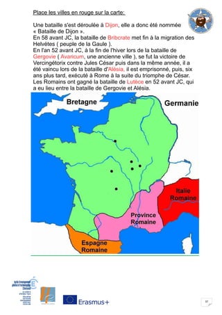 37
Place les villes en rouge sur la carte:
Une bataille s'est déroulée à Dijon, elle a donc été nommée
« Bataille de Dijon ».
En 58 avant JC, la bataille de Bribcrate met fin à la migration des
Helvètes ( peuple de la Gaule ).
En l'an 52 avant JC, à la fin de l'hiver lors de la bataille de
Gergovie ( Avaricum, une ancienne ville ), se fut la victoire de
Vercingétorix contre Jules César puis dans la même année, il a
été vaincu lors de la bataille d'Alésia, il est emprisonné, puis, six
ans plus tard, exécuté à Rome à la suite du triomphe de César.
Les Romains ont gagné la bataille de Lutèce en 52 avant JC, qui
a eu lieu entre la bataille de Gergovie et Alésia.
 