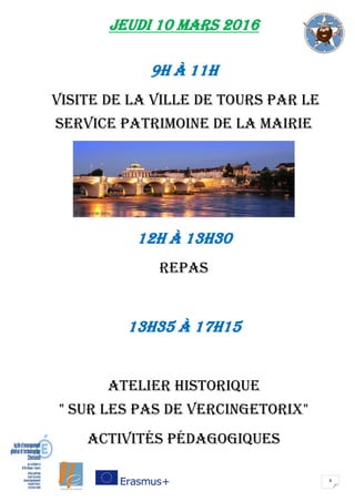 4
JEUDI 10 mars 2016
9H à 11H
Visite de la VILLE DE TOURS PAR LE
SERVICE PATRIMOINE DE LA MAIRIE
12H à 13H30
repas
13H35 à 17H15
atelier historique
" Sur les pas de vercingetorix"
Activités pédagogiques
 