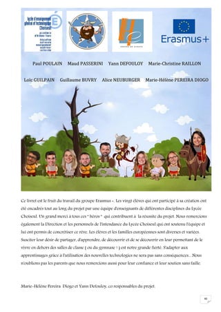40
Ce livret est le fruit du travail du groupe Erasmus +. Les vingt élèves qui ont participé à sa création ont
été encadrés tout au long du projet par une équipe d'enseignants de différentes disciplines du Lycée
Choiseul. Un grand merci à tous ces " héros " qui contribuent à la réussite du projet. Nous remercions
également la Direction et les personnels de l'intendance du Lycée Choiseul qui ont soutenu l'équipe et
lui ont permis de concrétiser ce rêve. Les élèves et les familles européennes sont diverses et variées.
Susciter leur désir de partager, d'apprendre, de découvrir et de se découvrir en leur permettant de le
vivre en dehors des salles de classe ( ou du gymnase ! ) est notre grande fierté. S'adapter aux
apprentissages grâce à l'utilisation des nouvelles technologies ne sera pas sans conséquences... Nous
n'oublions pas les parents que nous remercions aussi pour leur confiance et leur soutien sans faille.
Marie-Hélène Pereira Diogo et Yann Defouloy, co responsables du projet.
PPaauull PPOOUULLAAIINN MMaauudd PPAASSSSEERRIINNII YYaannnn DDEEFFOOUULLOOYY MMaarriiee--CChhrriissttiinnee RRAAIILLLLOONN
LLooïïcc GGUUIILLPPAAIINN GGuuiillllaauummee BBUUVVRRYY AAlliiccee NNEEUUBBUURRGGEERR MMaarriiee--HHééllèènnee PPEERREEIIRRAA DDIIOOGGOO
 