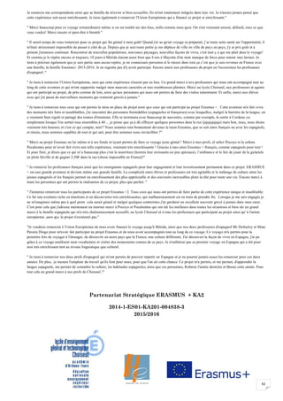 42
Je remercie ma correspondante ainsi que sa famille de m'avoir si bien accueillie. Ils m'ont totalement intégrée dans leur vie. Je n'aurais jamais pensé que
cette expérience soit aussi enrichissante. Je tiens également à remercier l'Union Européenne qui a financé ce projet si enrichissant."
" Merci beaucoup pour ce voyage extraordinaire même si on est tombé sur des fous, enfin comme nous quoi. On s'est vraiment amusé, défoulé, tous ce que
vous voulez! Merci encore et peut-être à bientôt."
" Il serait temps de vous remercier pour ce projet qui fut génial à mon goût! Quand j'ai su qu'un voyage se préparait, j’ai toute suite sauté sur l'opportunité, il
m'était strictement impossible de passer à côté de ça. Depuis que je suis toute petite je me déplace de ville en ville de pays en pays, j'y ai pris goût et à
présent j'aimerais continuer. Rencontrer de nouvelles populations, nouveaux paysages, nouvelles façons de vivre, c'est tout ç a qui me plait dans le voyage!
Et comme je le répète encore et toujours, 10 jours à Mérida étaient aussi bien que 4 ans à Mayotte d'où mon manque de force pour retenir mes larmes. Je
tiens à préciser également que je suis partie sans aucun repère, je ne connaissais personne et le mieux dans tout ça c’est que je suis revenue en France avec
une famille, la famille Erasmus+ 2015-2016. Je ne regrette pas d'y avoir participé. Encore merci aux professeurs du projet en l'occurrence les professeurs
d'espagnol ."
" Je tiens à remercier l'Union Européenne, sans qui cette expérience n'aurait pas eu lieu. Un grand merci à nos professeurs qui nous ont accompagné tout au
long de cette aventure et qui m'ont supportée malgré mon mauvais caractère et mes nombreuses plaintes. Merci au lycée Choiseul, aux professeurs et agents
qui ont participé au projet, de près comme de loin, ainsi qu'aux personnes qui nous ont permis de faire des visites notamment. Et enfin, merci aux élèves
avec qui j'ai passé de merveilleux moments qui resteront gravés à jamais."
" Je tiens à remercier tous ceux qui ont permis la mise en place du projet ainsi que ceux qui ont participé au projet Erasmus +. Cette aventure m'a fait vivre
des moments très forts et inoubliables, j'ai rencontré des personnes formidables (espagnoles et françaises) avec lesquelles, malgré la barrière de la langue, on
a vraiment bien rigolé et partagé des tonnes d'émotions. Elle se terminera avec beaucoup de souvenirs, comme par exemple, la sortie à Cordoue ou
simplement lorsque l'on sortait tous ensembles à 40 ... je pense que ça à dû effrayer quelques personnes dans la rue (jajajajajaja) mais bon, nous, nous étions
vraiment très heureux et c'est ce qui compte, non!? Nous sommes tout bonnement devenus la team Erasmus, que se soit entre français ou avec les espagnols,
et réunis, nous sommes capables de tout et qui sait, peut être sommes nous invincibles ?"
" Merci au projet Erasmus en lui même et à ses fonds m’ayant permis de faire ce voyage juste génial ! Merci à mes profs, el señor Pocoyo et la señora
Pocahontas pour m’avoir fait vivre une telle expérience, vraiment très enrichissante ! Gracias à mes amis Erasmus + français, comme espagnols pour tout !
Et pour finir, je dirais que ce qui m’a beaucoup plus c'est la nourriture (hormis leur croissants un peu spéciaux), l’ambiance et le fait de jouer de la guitalele
en plein Séville et de gagner 2,50€ dans la rue (chose impossible en France)!"
" Je remercie les professeurs français ainsi que les enseignants espagnols pour leur engagement et leur investissement permanent dans ce projet. ERASMUS
+ est une grande aventure et devient même une grande famille. La complicité entre élèves et professeurs est très agréable et le mélange de culture entre les
jeunes espagnols et les français permet un enrichissement des plus appréciable et des souvenirs incroyables plein la tête pour toute une vie. Encore merci à
toute les personnes qui ont permis la réalisation de ce projet, plus que parfait. "
" J'aimerais remercier tous les participants de ce projet Erasmus +2. Tous ceux qui nous ont permis de faire partie de cette expérience unique et inoubliable.
Ce fut une aventure riche en émotions et en découvertes très enrichissantes, qui malheureusement est en train de prendre fin. Lorsque je me suis engagée je
ne m'imaginais même pas à quel point cela serait génial et malgré quelques contraintes j'en garderai un excellent souvenir gravé à jamais dans mon cœur.
C'est pour cela que j'adresse maintenant un énorme merci à Pocoyo et Pocahontas qui ont été les meilleurs dans toutes les situations et bien sûr un grand
merci à la famille espagnole qui m'a très chaleureusement accueilli, au lycée Choiseul et à tous les professeurs qui participent au projet ainsi qu' à l'union
européenne ,sans qui, le projet n'existerait pas."
"Je voudrais remercier L'Union Européenne de nous avoir financé le voyage jusqu'à Mérida, ainsi que nos deux professeurs d'espagnol Mr Defouloy et Mme
Pereira Diogo pour m'avoir fait participer au projet Erasmus et de nous avoir accompagnés tout au long de ce voyage. Ce voyage m'a permis pour la
première fois de voyager à l'étranger, de découvrir un autre pays que la France, une culture différente. J'ai découvert la façon de vivre en Espagne, j'ai pu
grâce à ce voyage améliorer mon vocabulaire et visiter des monuments connus de ce pays. Je n'oublierai pas ce premier voyage en Espagne qui a été pour
moi très enrichissant tant au niveau linguistique que culturel.
" Je tiens à remercier nos deux profs d'espagnol qui m'ont permis de pouvoir repartir en Espagne et je ne pourrai jamais assez les remercier pour ces deux
années. De plus, je mesure l'ampleur du travail qu'ils font pour nous, pour que l'on ait cette chance. Ce projet m'a permis, et me permet, d'apprendre la
langue espagnole, me permet de connaître la culture, les habitudes espagnoles, ainsi que ces personnes, Roberto l'année dernière et Bruno cette année. Pour
tout cela un grand merci à nos profs de Choiseul !"
Partenariat Stratégique ERASMUS + KA2
2014-1-ES01-KA201-004838-3
2015/2016
 