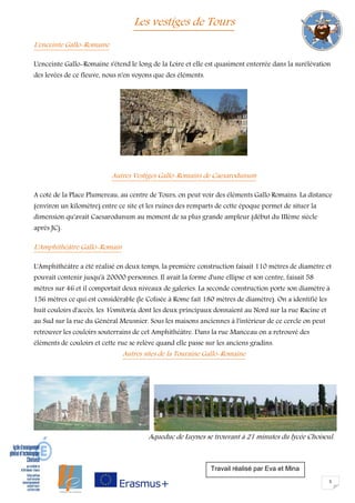 5
Les vestiges de Tours
L'enceinte Gallo-Romaine
L'enceinte Gallo-Romaine s'étend le long de la Loire et elle est quasiment enterrée dans la surélévation
des levées de ce fleuve, nous n'en voyons que des éléments.
Autres Vestiges Gallo-Romains de Caesarodunum
A coté de la Place Plumereau, au centre de Tours, on peut voir des éléments Gallo Romains. La distance
(environ un kilomètre) entre ce site et les ruines des remparts de cette époque permet de situer la
dimension qu'avait Caesarodunum au moment de sa plus grande ampleur (début du IIIème siècle
après JC).
L'Amphithéâtre Gallo-Romain
L'Amphithéâtre a été réalisé en deux temps, la première construction faisait 110 mètres de diamètre et
pouvait contenir jusqu'à 20000 personnes. Il avait la forme d'une ellipse et son centre, faisait 58
mètres sur 46 et il comportait deux niveaux de galeries. La seconde construction porte son diamètre à
156 mètres ce qui est considérable (le Colisée à Rome fait 180 mètres de diamètre). On a identifié les
huit couloirs d'accès, les Vomitoria, dont les deux principaux donnaient au Nord sur la rue Racine et
au Sud sur la rue du Général Meusnier. Sous les maisons anciennes à l'intérieur de ce cercle on peut
retrouver les couloirs souterrains de cet Amphithéâtre. Dans la rue Manceau on a retrouvé des
éléments de couloirs et cette rue se relève quand elle passe sur les anciens gradins.
Autres sites de la Touraine Gallo-Romaine
Aqueduc de Luynes se trouvant à 21 minutes du lycée Choiseul.
Travail réalisé par Eva et Mina
 