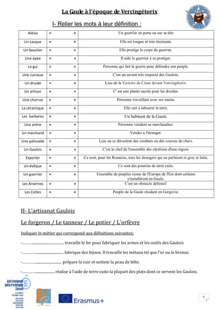 6
La Gaule à l'époque de Vercingétorix
I- Relier les mots à leur définition :
Alésia
° ° Un guerrier en porte un sur sa tête
Un casque
° ° Elle est longue et très résistante.
Un bouclier
° ° Elle protège le corps du guerrier.
Une épée
° ° Il aide le guerrier à se protéger.
Le gui
° ° Personne qui fait la guerre pour défendre son peuple.
Une cuirasse
° ° C'est un savant très respecté des Gaulois.
Un druide
° ° Lieu de la Victoire de César devant Vercingétorix.
Un artisan
° ° C' est une plante sacrée pour les druides.
Une charrue
° ° Personne travaillant avec ses mains.
La céramique
° ° Elle sert à labourer la terre.
Les barbares
° ° Un habitant de la Gaule.
Une arène
° ° Personne vendant sa marchandise.
Un marchand
° ° Vendre a l'étranger.
Une palissade
° ° Lieu où se déroulent des combats ou des courses de chars.
Un Gaulois
° ° C'est le chef de l'ensemble des chrétiens d'une région.
Exporter
° ° Ce sont, pour les Romains, tous les étrangers qui ne parlaient ni grec ni latin.
Un évêque
° ° Ce sont des poteries de terre cuite.
Un guerrier
° ° Ensemble de peuples venus de l'Europe de l'Est dont certains
s'installèrent en Gaule.
Les Arvernes
° ° C'est un obstacle défensif.
Les Celtes
° ° Peuple de la Gaule résidant en Gergovie.
II- L’artisanat Gaulois
Le forgeron / Le tanneur / Le potier / L'orfèvre
Indiquer le métier qui correspond aux définitions suivantes:
-………................................... travaille le fer pour fabriquer les armes et les outils des Gaulois
-…………............................... fabrique des bijoux. Il travaille les métaux tel que l’or ou le bronze.
-…………............................. prépare le cuir et nettoie la peau de bête.
-…………..................... réalise à l’aide de terre cuite la plupart des plats dont ce servent les Gaulois.
 