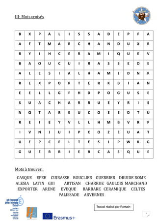 7
III- Mots croisés
B X P A L I S S A D E P F A
A F T M A R C H A N D U X R
R Y I H C E R A M I Q U E V
B A O U C U I R A S S E O E
A L E S I A L H A M J D N R
R E X P O R T E R K B I A N
E E L L G F H D P O G U S E
S U A C H A R R U E Y R I S
N Q T A R E U C O E E D T U
R E I E Y V L L H M B V R P
I V N J U I P C O Z E U A T
U E P C E L T E S I P W K G
G U E R R I E R C A S Q U E
Mots à trouver :
CASQUE EPEE CUIRASSE BOUCLIER GUERRIER DRUIDE ROME
ALESIA LATIN GUI ARTISAN CHARRUE GAULOIS MARCHAND
EXPORTER ARENE EVEQUE BARBARE CERAMIQUE CELTES
PALISSADE ARVERNES
Travail réalisé par Romain
 