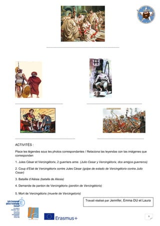 9
……………………………………………………………………………………………..
……………………………………………………………. ………………………………………………………………………
……………………………………………………………………………. ……………………………………………………………
ACTIVITÉS :
Place les légendes sous les photos correspondantes / Relaciona las leyendas con las imágenes que
corresponden
1. Jules César et Vercingétorix, 2 guerriers amis (Julio Cesar y Vercingétorix, dos amigos guerreros)
2. Coup d’Etat de Vercingétorix contre Jules César (golpe de estado de Vercingétorix contra Julio
Cesar)
3. Bataille d’Alésia (batalla de Alesia)
4. Demande de pardon de Vercingétorix (perdón de Vercingétorix)
5. Mort de Vercingétorix (muerte de Vercingetorix)
Travail réalisé par Jennifer, Emma DU et Laura
 