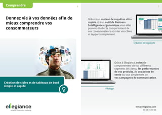 Comprendre

Donnez vie à vos données afin de
mieux comprendre vos
consommateurs

6

7

Grâce à un moteur de requêtes ultra
rapide et à un outil de Business
Intelligence ergonomique vous allez
pouvoir étudier le comportement de
vos consommateurs et créer vos cibles
et rapports simplement.
Création de rapports

Grâce à Ellegiance, suivez le
comportement de vos différents
segments de clients, les performances
de vos produits, de vos points de
vente ou tout simplement de
vos campagnes de communication.

Création de cibles et de tableaux de bord
simple et rapide

Pilotage

info@ellegiance.com
01 84 16 59 00

 