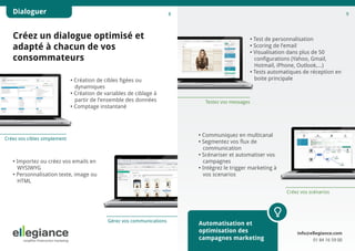 Dialoguer

8

9

Créez un dialogue optimisé et
adapté à chacun de vos
consommateurs
• Création de cibles figées ou
dynamiques
• Création de variables de ciblage à
partir de l’ensemble des données
• Comptage instantané

• Test de personnalisation
• Scoring de l’email
• Visualisation dans plus de 50
configurations (Yahoo, Gmail,
Hotmail, iPhone, Outlook,...)
• Tests automatiques de réception en 	
boite principale

Testez vos messages

• Communiquez en multicanal
• Segmentez vos flux de 
communication
• Scénariser et automatiser vos 
campagnes
• Intégrez le trigger marketing à
vos scenarios

Créez vos cibles simplement

• Importez ou créez vos emails en 		
WYSIWYG
• Personnalisation texte, image ou 		
HTML

Créez vos scénarios

Gérez vos communications

Automatisation et
optimisation des
campagnes marketing

info@ellegiance.com
01 84 16 59 00

 