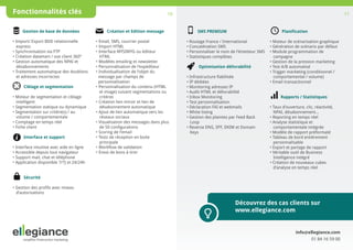 Fonctionnalités clés

10
Création et Edition message

Gestion de base de données
• Import/ Export BDD relationnelle
express
• Synchronisation via FTP
• Création datamart / vue client 360°
• Gestion automatique des NPAI et
désabonnements
• Traitement automatique des doublons
et adresses incorrectes
Ciblage et segmentation
• Moteur de segmentation et ciblage
intelligent
• Segmentation statique ou dynamique
• Segmentation sur critère(s) / au 		
volume / comportementale
• Comptage en temps réel
• Fiche client
Interface et support
• Interface intuitive avec aide en ligne
•
 Accessible depuis tout navigateur 
• Support mail, chat et téléphone 
• Application disponible 7/7j et 24/24h

• Email, SMS, courrier postal
• Import HTML
• Interface WYSIWYG ou éditeur 	
HTML
• Modèles emailing et newsletter
• Personnalisation de l’expéditeur
•
	  Individualisation de l’objet du
message par champs de 
personnalisation
• Personnalisation du contenu (HTML 	
et image) suivant segmentations ou 	
critères
• Création lien miroir et lien de
désabonnement automatique
• Ajout de lien automatique vers les 	
réseaux sociaux
• Visualisation des messages dans plus	
de 50 configurations
• Scoring de l’email
• Tests de réception en boite
principale
• Workflow de validation
• Envoi de bons à tirer

Sécurité
• Gestion des profils avec niveau 	
d’autorisations

11
Planification

SMS PREMIUM
• Routage France / International 
• Concaténation SMS
• Personnaliser le nom de l’émetteur SMS
• Statistiques complètes
Optimisation délivrabilité
• Infrastructure fiabilisée
• IP dédiées
• Monitoring adresses IP
• Audit HTML et délivrabilité 
• Inbox Monitoring
• Test personnalisation
• Déclaration FAI et webmails
• White listing
• Gestion des plaintes par Feed Back 		
Loop
• Reverse DNS, SPF, DKIM et Domain 		
Keys

• Moteur de scénarisation graphique
• Génération de scénario par défaut
• Module programmation de 
campagne
• Gestion de la pression marketing 
• Test A/B automatisé
• Trigger marketing (conditionnel /
	
comportemental / volume)
• Email transactionnel
Rapports / Statistiques
• Taux d’ouverture, clic, réactivité, 	
NPAI, désabonnement...
• Reporting en temps réel
• Analyse statistique et
comportementale intégrée
• Modèle de rapport préformaté 
• Tableau de bord entièrement 
personnalisable
• Export et partage de rapport 
• Véritable outil de Business
Intelligence intégré
• Création de nouveaux cubes 	
	
d’analyse en temps réel	
			

	

Découvrez des cas clients sur
www.ellegiance.com

info@ellegiance.com
01 84 16 59 00

 