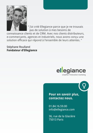 “ J’ai créé Ellegiance parce que je ne trouvais
pas de solution à mes besoins de
connaissance clients et de CRM. Avec nos clients distributeurs,
e-commerçants, agences et industriels, nous avons conçu une
solution efficace qui répond à l’ensemble de leurs attentes. ”
Stéphane Roulland
Fondateur d’Ellegiance

Pour en savoir plus,
contactez nous.
01.84.16.59.00
info@ellegiance.com

36, rue de la Glacière
75013 Paris

	

 