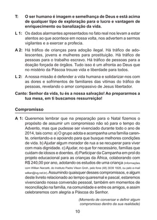 T: 	

O ser humano é imagem e semelhança de Deus e está acima
de qualquer tipo de exploração para o lucro e vantagem de
enriquecimento ou banalização da vida.

L 1: 	 Os dados alarmantes apresentados no fato real nos levam a estar
atentos ao que acontece em nossa volta, nos advertem a sermos
vigilantes e a exercer a profecia.
A 2: 	Há tráfico de crianças para adoção ilegal. Há tráfico de adolescentes, jovens e mulheres para prostituição. Há tráfico de
pessoas para o trabalho escravo. Há tráfico de pessoas para a
doação forçada de órgãos. Tudo isso é um afronta ao Deus que
no mistério da Páscoa trouxe vida e liberdade para todos.
L 2: 	 A nossa missão é defender a vida humana e solidarizar-nos com
as dores e sofrimentos de familiares das vitimas do tráfico de
pessoas, revelando o amor compassivo de Jesus libertador.
Canto: Senhor da vida, tu és a nossa salvação! Ao prepararmos a
tua mesa, em ti buscamos ressurreição!

Compromisso
A 1: Queremos lembrar que na preparação para o Natal fizemos o
propósito de assumir um compromisso não só para o tempo do
Advento, mas que pudesse ser vivenciado durante todo o ano de
2014, tais como: a) O grupo adota e acompanha uma família carente, orientando-a e apoiando para que busque melhores condições
de vida. b) Ajudar algum morador de rua a se recuperar para viver
com mais dignidade. c) Ajudar, no que for necessário, famílias que
cuidam de idosos e doentes. d) Participar da Campanha em prol do
projeto educacional para as crianças da África, colaborando com
R$ 240,00 por ano, adotando os estudos de uma criança (Informações
com Willian Narzetti, do Instituto Padre Vilson Groh, pelo fone (48) 3039 1828, ou pelo e-mail

willian@ivg.net.br). Assumindo quaisquer desses compromissos, e algum
deste livreto relacionado ao tempo quaresmal e pascal, estaremos
vivenciando nossa conversão pessoal, também em momentos de
reconciliação na família, na comunidade e entre os amigos, e assim
celebraremos com alegria a Páscoa do Senhor.

(Momento de conversar e definir algum
compromisso dentro da sua realidade)

10

 
